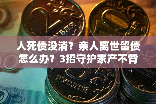 北京人死债没消？亲人离世留债怎么办？3招守护家产不背锅