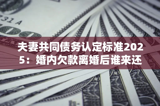 北京夫妻共同债务认定标准2025:婚内欠款离婚后谁来还? 北京夫妻共同债务认定标准2025:婚内欠款离婚后谁来还?
