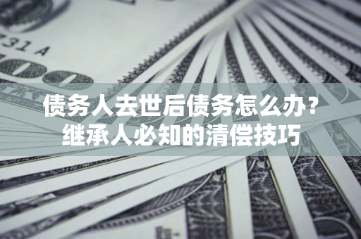 北京债务人去世后债务怎么办？继承人必知的清偿技巧